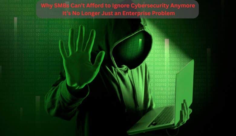 Why SMBs Can’t Afford to Ignore Cybersecurity Anymore – It’s No Longer Just an Enterprise Problem